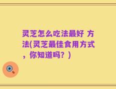 灵芝怎么吃法最好 方法(灵芝最佳食用方式，你知道吗？)