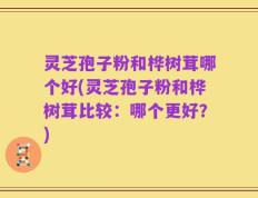 灵芝孢子粉和桦树茸哪个好(灵芝孢子粉和桦树茸比较：哪个更好？)
