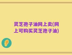 灵芝孢子油网上卖(网上可购买灵芝孢子油)