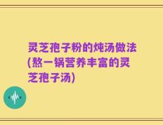 灵芝孢子粉的炖汤做法(熬一锅营养丰富的灵芝孢子汤)