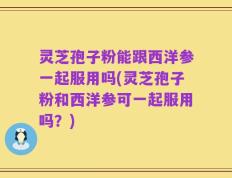 灵芝孢子粉能跟西洋参一起服用吗(灵芝孢子粉和西洋参可一起服用吗？)