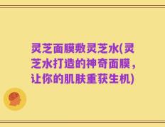 灵芝面膜敷灵芝水(灵芝水打造的神奇面膜，让你的肌肤重获生机)