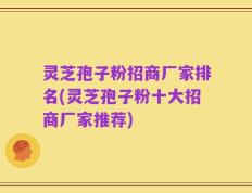 灵芝孢子粉招商厂家排名(灵芝孢子粉十大招商厂家推荐)