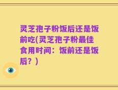灵芝孢子粉饭后还是饭前吃(灵芝孢子粉最佳食用时间：饭前还是饭后？)