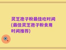 灵芝孢子粉最佳吃时间(最佳灵芝孢子粉食用时间推荐)