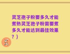灵芝孢子粉要多久才能煮熟灵芝孢子粉需要煮多久才能达到最佳效果？)