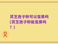 灵芝孢子粉可以变黑吗(灵芝孢子粉能变黑吗？)