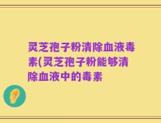 灵芝孢子粉清除血液毒素(灵芝孢子粉能够清除血液中的毒素