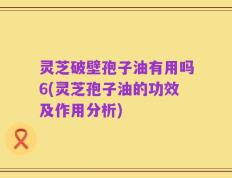 灵芝破壁孢子油有用吗6(灵芝孢子油的功效及作用分析)