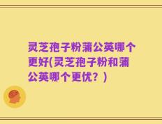 灵芝孢子粉蒲公英哪个更好(灵芝孢子粉和蒲公英哪个更优？)