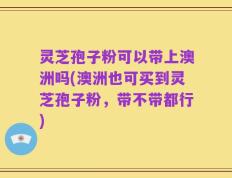 灵芝孢子粉可以带上澳洲吗(澳洲也可买到灵芝孢子粉，带不带都行)