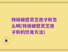 特级破壁灵芝孢子粉怎么喝(特级破壁灵芝孢子粉的饮用方法)
