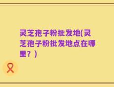 灵芝孢子粉批发地(灵芝孢子粉批发地点在哪里？)