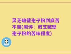灵芝破壁孢子粉到底苦不苦(测评：灵芝破壁孢子粉的苦味程度)