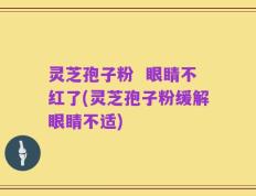 灵芝孢子粉  眼睛不红了(灵芝孢子粉缓解眼睛不适)
