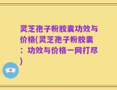 灵芝孢子粉胶囊功效与价格(灵芝孢子粉胶囊：功效与价格一网打尽)