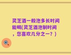 灵芝酒一般泡多长时间能喝(灵芝酒泡制时间，您喜欢几分之一？)