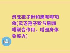 灵芝孢子粉和黑咖啡功效(灵芝孢子粉与黑咖啡联合作用，增强身体免疫力)