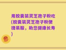 用胶囊装灵芝孢子粉吃(胶囊装灵芝孢子粉便捷易服，助您健康长寿)