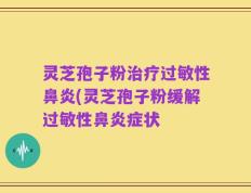 灵芝孢子粉治疗过敏性鼻炎(灵芝孢子粉缓解过敏性鼻炎症状