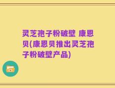 灵芝孢子粉破壁 康恩贝(康恩贝推出灵芝孢子粉破壁产品)
