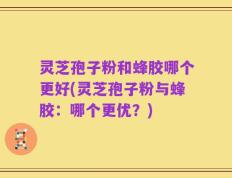 灵芝孢子粉和蜂胶哪个更好(灵芝孢子粉与蜂胶：哪个更优？)