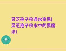 灵芝孢子粉遇水变黑(灵芝孢子粉水中的黑魔法)