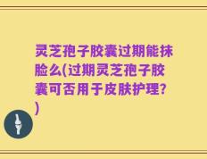 灵芝孢子胶囊过期能抹脸么(过期灵芝孢子胶囊可否用于皮肤护理？)