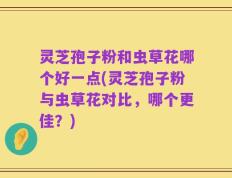灵芝孢子粉和虫草花哪个好一点(灵芝孢子粉与虫草花对比，哪个更佳？)