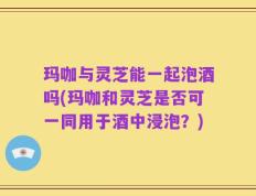 玛咖与灵芝能一起泡酒吗(玛咖和灵芝是否可一同用于酒中浸泡？)