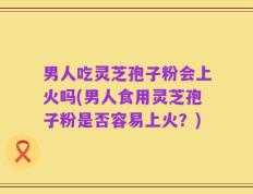 男人吃灵芝孢子粉会上火吗(男人食用灵芝孢子粉是否容易上火？)