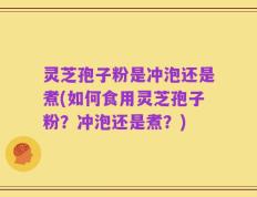 灵芝孢子粉是冲泡还是煮(如何食用灵芝孢子粉？冲泡还是煮？)