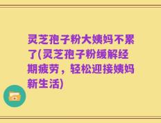 灵芝孢子粉大姨妈不累了(灵芝孢子粉缓解经期疲劳，轻松迎接姨妈新生活)