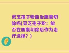 灵芝孢子粉能治胆囊切除吗(灵芝孢子粉：能否在胆囊切除后作为治疗选择？)