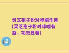 灵芝孢子粉对哮喘作用(灵芝孢子粉对哮喘有益，功效显著)