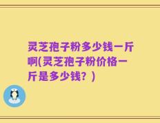 灵芝孢子粉多少钱一斤啊(灵芝孢子粉价格一斤是多少钱？)