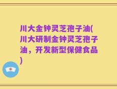 川大金钟灵芝孢子油(川大研制金钟灵芝孢子油，开发新型保健食品)