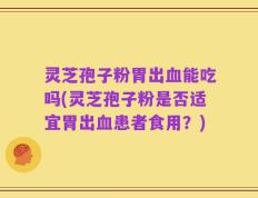 灵芝孢子粉胃出血能吃吗(灵芝孢子粉是否适宜胃出血患者食用？)