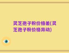 灵芝孢子粉价格差(灵芝孢子粉价格异动)