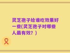 灵芝孢子给谁吃效果好一些(灵芝孢子对哪些人最有效？)