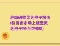 济南破壁灵芝孢子粉价格(济南市场上破壁灵芝孢子粉价位揭晓)