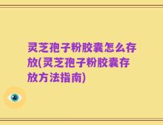 灵芝孢子粉胶囊怎么存放(灵芝孢子粉胶囊存放方法指南)