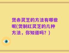 煲赤灵芝的方法有哪些呢(煲制红灵芝的几种方法，你知道吗？)