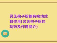 灵芝孢子粉都有啥功效和作用(灵芝孢子粉的功效及作用简介)