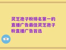 灵芝孢子粉排名第一的直播广告最佳灵芝孢子粉直播广告首选