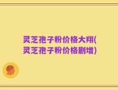 灵芝孢子粉价格大翔(灵芝孢子粉价格剧增)
