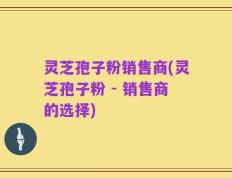 灵芝孢子粉销售商(灵芝孢子粉 - 销售商的选择)