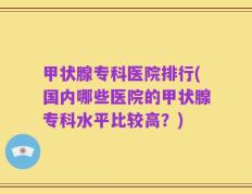 甲状腺专科医院排行(国内哪些医院的甲状腺专科水平比较高？)