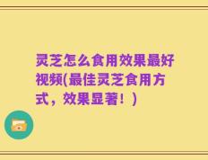 灵芝怎么食用效果最好视频(最佳灵芝食用方式，效果显著！)