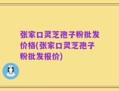 张家口灵芝孢子粉批发价格(张家口灵芝孢子粉批发报价)